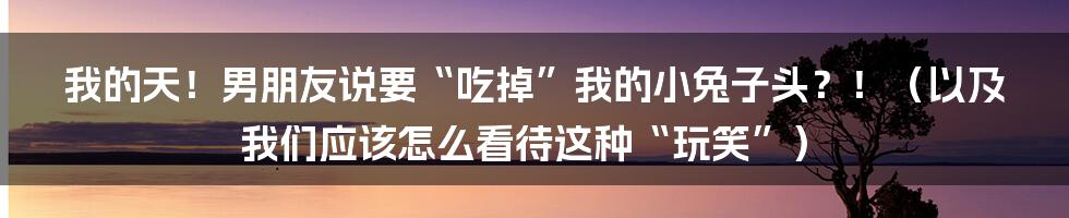 我的天！男朋友说要“吃掉”我的小兔子头？！（以及我们应该怎么看待这种“玩笑”）