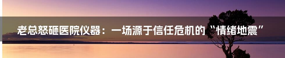老总怒砸医院仪器:一场源于信任危机的“情绪地震”