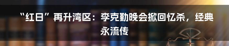 “红日”再升湾区：李克勤晚会掀回忆杀，经典永流传