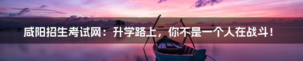 咸阳招生考试网:升学路上,你不是一个人在战斗!