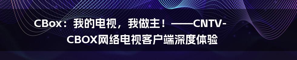 CBox：我的电视，我做主！——CNTV-CBOX网络电视客户端深度体验