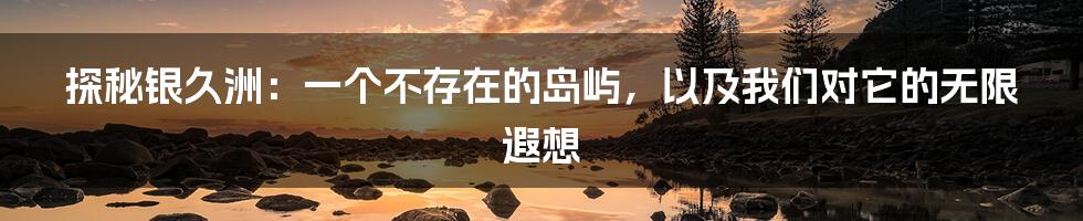 探秘银久洲:一个不存在的岛屿,以及我们对它的无限遐想
