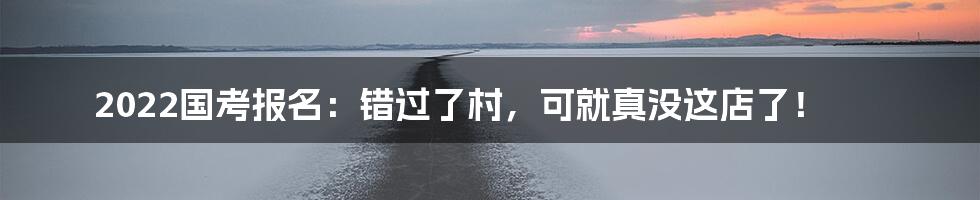 2022国考报名：错过了村，可就真没这店了！