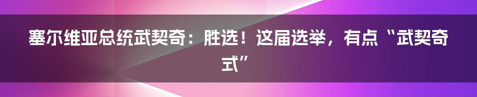 塞尔维亚总统武契奇:胜选!这届选举,有点“武契奇式”