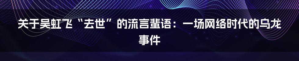 关于吴虹飞“去世”的流言蜚语：一场网络时代的乌龙事件