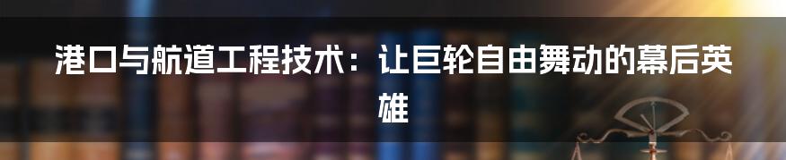 港口与航道工程技术:让巨轮自由舞动的幕后英雄