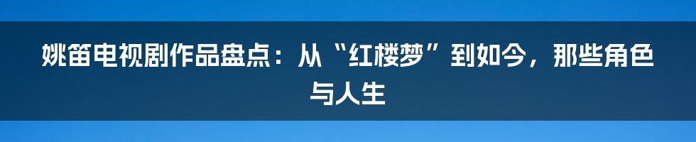 姚笛电视剧作品盘点：从“红楼梦”到如今，那些角色与人生