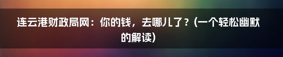 连云港财政局网:你的钱,去哪儿了?(一个轻松幽默的解读)