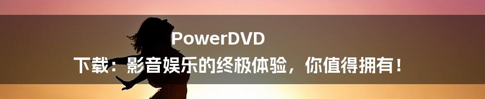 PowerDVD 下载：影音娱乐的终极体验，你值得拥有！