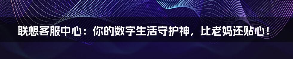 联想客服中心:你的数字生活守护神,比老妈还贴心!