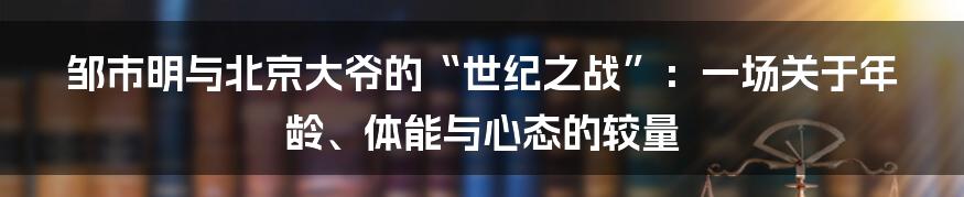 邹市明与北京大爷的“世纪之战”：一场关于年龄、体能与心态的较量