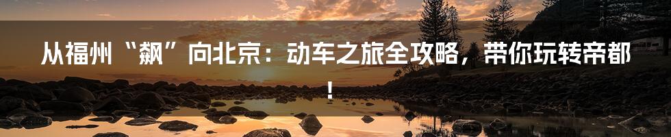 从福州“飙”向北京:动车之旅全攻略,带你玩转帝都!