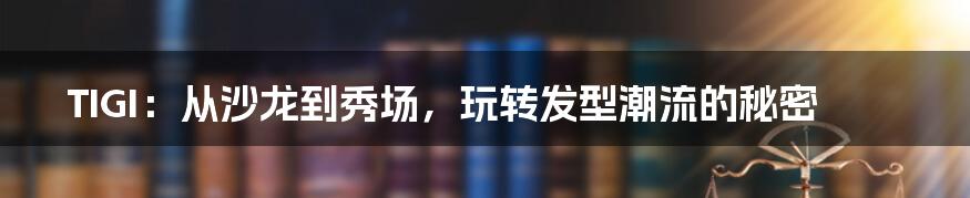 TIGI：从沙龙到秀场，玩转发型潮流的秘密