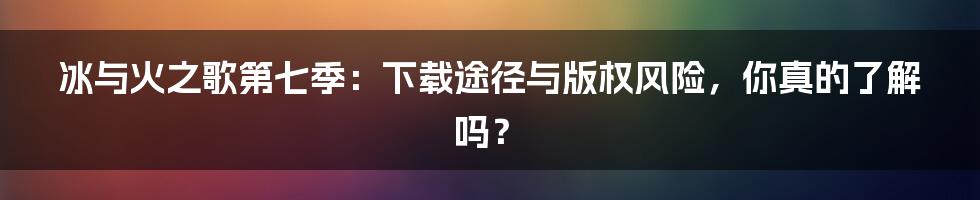 冰与火之歌第七季：下载途径与版权风险，你真的了解吗？