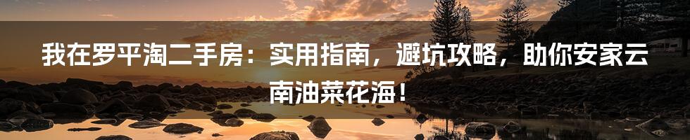 我在罗平淘二手房：实用指南，避坑攻略，助你安家云南油菜花海！