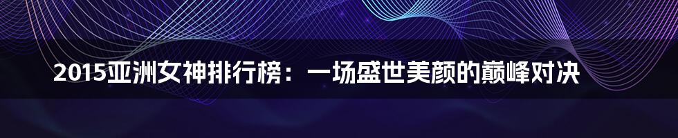 2015亚洲女神排行榜:一场盛世美颜的巅峰对决