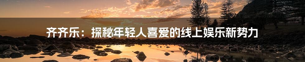 齐齐乐：探秘年轻人喜爱的线上娱乐新势力