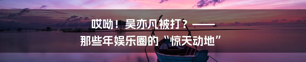 哎呦！吴亦凡被打？—— 那些年娱乐圈的“惊天动地”