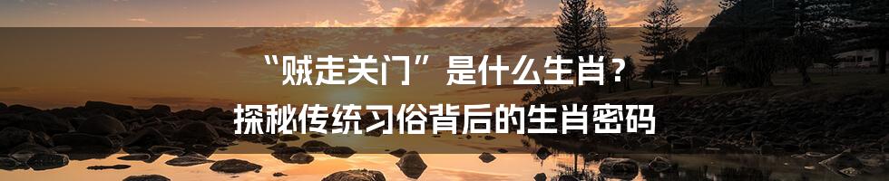 “贼走关门”是什么生肖？ 探秘传统习俗背后的生肖密码