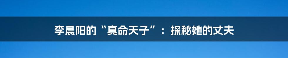 李晨阳的“真命天子”：探秘她的丈夫