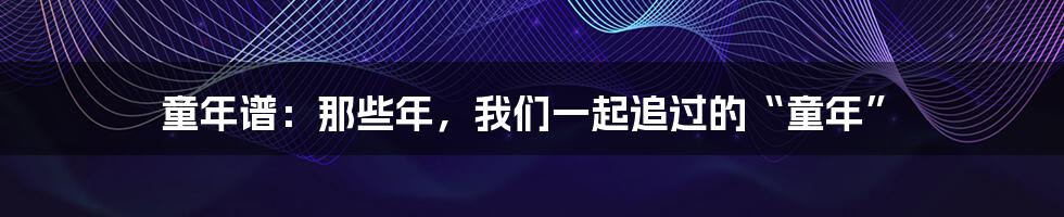 童年谱:那些年,我们一起追过的“童年”