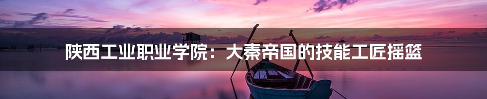 陕西工业职业学院:大秦帝国的技能工匠摇篮