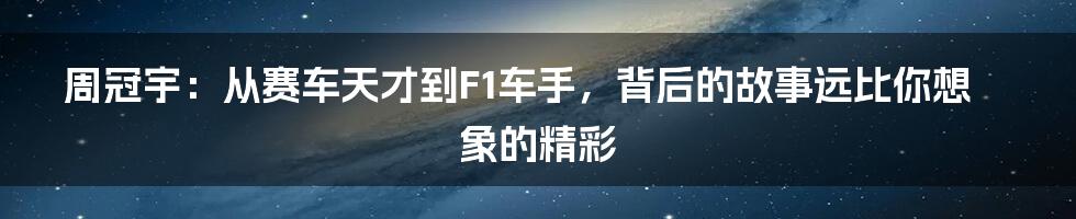 周冠宇：从赛车天才到F1车手，背后的故事远比你想象的精彩