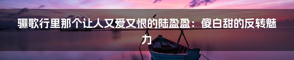 骊歌行里那个让人又爱又恨的陆盈盈:傻白甜的反转魅力