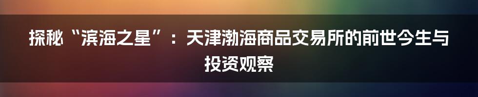 探秘“滨海之星”:天津渤海商品交易所的前世今生与投资观察