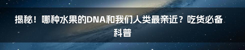 揭秘!哪种水果的DNA和我们人类最亲近?吃货必备科普