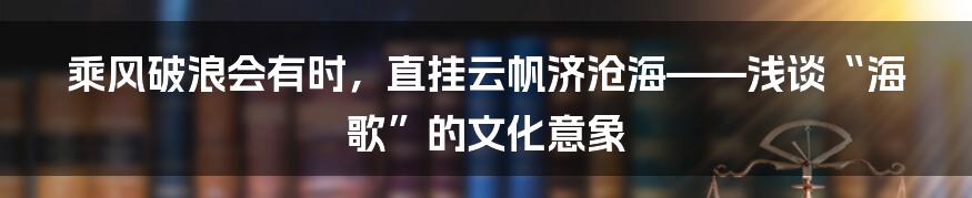 乘风破浪会有时,直挂云帆济沧海——浅谈“海歌”的文化意象