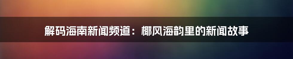 解码海南新闻频道:椰风海韵里的新闻故事