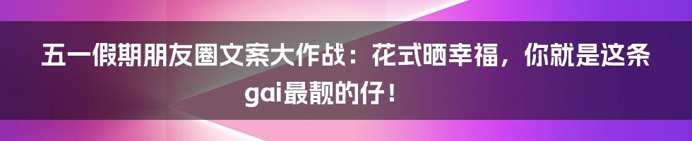 五一假期朋友圈文案大作战:花式晒幸福,你就是这条gai最靓的仔!