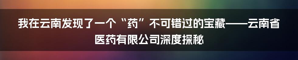 我在云南发现了一个“药”不可错过的宝藏——云南省医药有限公司深度探秘