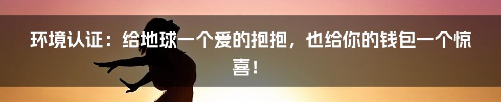 环境认证：给地球一个爱的抱抱，也给你的钱包一个惊喜！