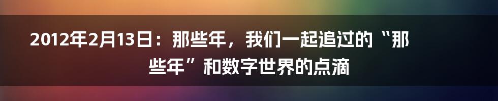 2012年2月13日：那些年，我们一起追过的“那些年”和数字世界的点滴