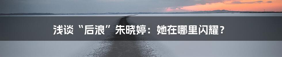 浅谈“后浪”朱晓婷：她在哪里闪耀？