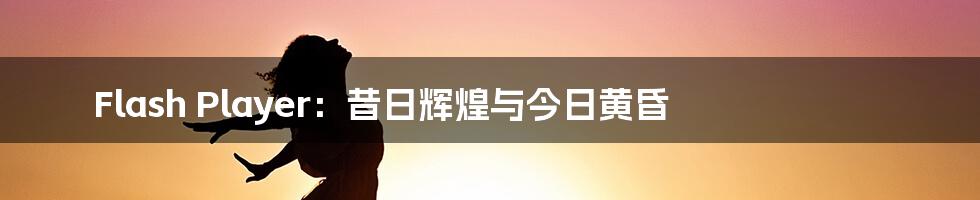 Flash Player：昔日辉煌与今日黄昏