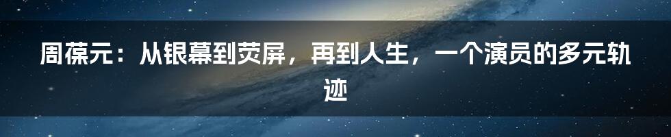 周葆元:从银幕到荧屏,再到人生,一个演员的多元轨迹