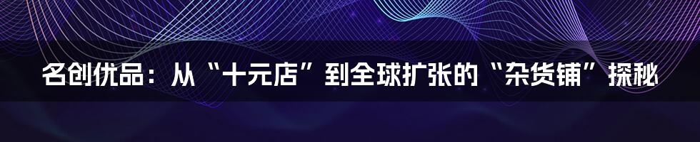 名创优品:从“十元店”到全球扩张的“杂货铺”探秘