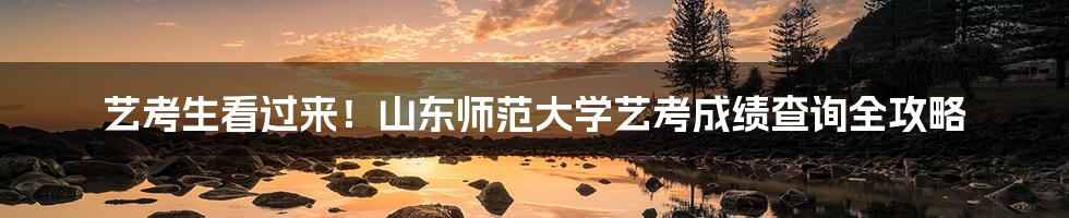 艺考生看过来!山东师范大学艺考成绩查询全攻略