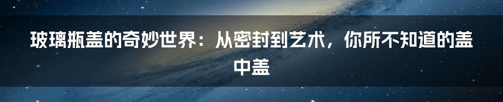 玻璃瓶盖的奇妙世界：从密封到艺术，你所不知道的盖中盖