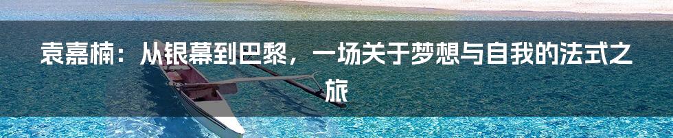 袁嘉楠：从银幕到巴黎，一场关于梦想与自我的法式之旅