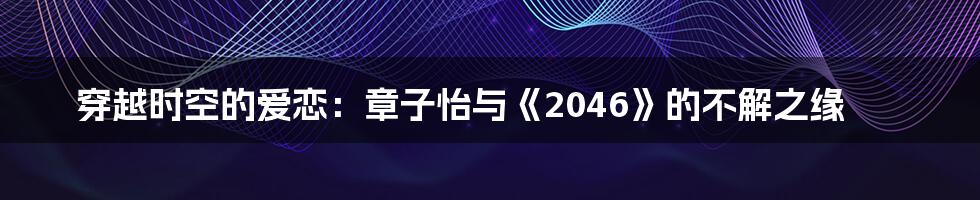 穿越时空的爱恋:章子怡与《2046》的不解之缘