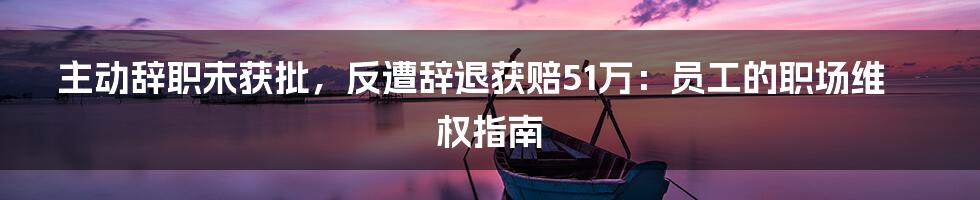 主动辞职未获批，反遭辞退获赔51万：员工的职场维权指南