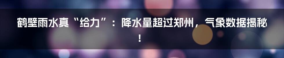 鹤壁雨水真“给力”：降水量超过郑州，气象数据揭秘！