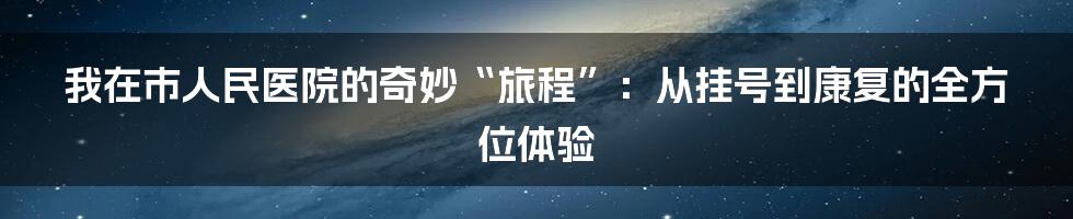 我在市人民医院的奇妙“旅程”：从挂号到康复的全方位体验