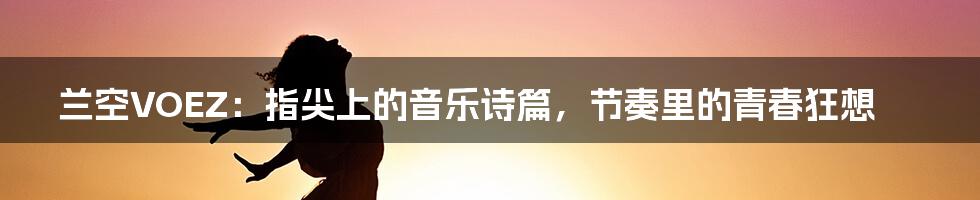 兰空VOEZ:指尖上的音乐诗篇,节奏里的青春狂想