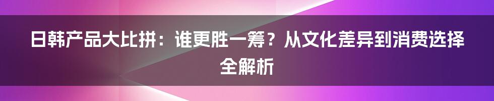 日韩产品大比拼：谁更胜一筹？从文化差异到消费选择全解析