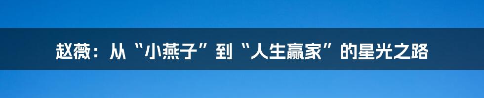 赵薇：从“小燕子”到“人生赢家”的星光之路